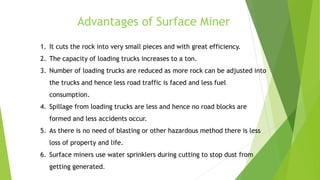 Advantages of Surface Miner
1. It cuts the rock into very small pieces and with great efficiency.
2. The capacity of loading trucks increases to a ton.
3. Number of loading trucks are reduced as more rock can be adjusted into
the trucks and hence less road traffic is faced and less fuel
consumption.
4. Spillage from loading trucks are less and hence no road blocks are
formed and less accidents occur.
5. As there is no need of blasting or other hazardous method there is less
loss of property and life.
6. Surface miners use water sprinklers during cutting to stop dust from
getting generated.
 