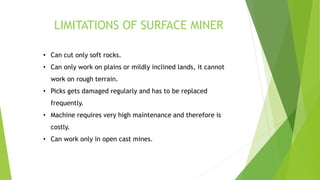 LIMITATIONS OF SURFACE MINER
• Can cut only soft rocks.
• Can only work on plains or mildly inclined lands, it cannot
work on rough terrain.
• Picks gets damaged regularly and has to be replaced
frequently.
• Machine requires very high maintenance and therefore is
costly.
• Can work only in open cast mines.
 