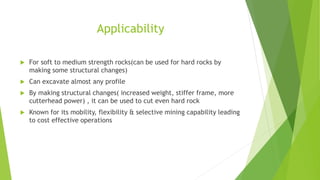 Applicability
 For soft to medium strength rocks(can be used for hard rocks by
making some structural changes)
 Can excavate almost any profile
 By making structural changes( increased weight, stiffer frame, more
cutterhead power) , it can be used to cut even hard rock
 Known for its mobility, flexibility & selective mining capability leading
to cost effective operations
 
