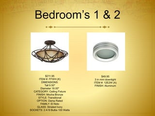Bedroom’s 1 & 2
$211.95
ITEM #: FFWH (K)
DIMENSIONS:
Tall 9.50"
Diameter 18.00"
CATEGORY: Ceiling Fixture
FINISH: Mocha Bronze
STYLE: Transitional
OPTION: Damp Rated
FAMILY: El Nido
GLASS: Striated Ivory
SOCKETS: 2 A19 Bulbs 100 Watts
$49.95
3 in mini downlight
ITEM #: 12E2W (A)
FINISH: Aluminum
 