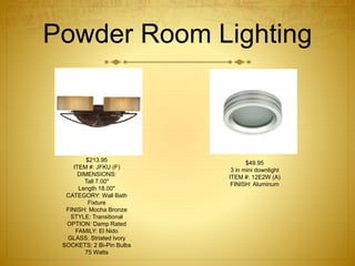 Powder Room Lighting
$213.95
ITEM #: JFKU (F)
DIMENSIONS:
Tall 7.00"
Length 18.00"
CATEGORY: Wall Bath
Fixture
FINISH: Mocha Bronze
STYLE: Transitional
OPTION: Damp Rated
FAMILY: El Nido
GLASS: Striated Ivory
SOCKETS: 2 Bi-Pin Bulbs
75 Watts
$49.95
3 in mini downlight
ITEM #: 12E2W (A)
FINISH: Aluminum
 