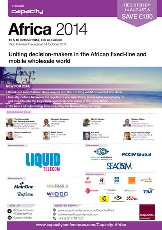 8th
annual
Africa 201415 & 16 October 2014, Dar es Salaam
Plus! Pre-event reception 14 October 2014
Platinum sponsor:
Unrivalled speaker line-up
Silver sponsors:
Associate sponsors:
Gold sponsors:
@CapacityEvents
#CapacityAfrica
Capacity Media
REGISTER TODAY!JOIN US!
www.capacityconferences.com/Capacity-Africa
conferences@capacitymedia.com
+44 (0) 20 7779 7227
www.capacityconferences.com/Capacity-Africa
Uniting decision-makers in the African fixed-line and
mobile wholesale world
The Honourable
Mr. January Makamba
Minister of Communications
Science and Technology
GOVERNMENT OF TANZANIA
Byron Clatterbuck
CCO
SEACOM
Mokgethi Nyatseng
General Manager
Wholesale
BTC
Matano Ndaro
Director
COMMUNICATIONS
COMMISSION OF KENYA
Martin Nielsen
Co-Founder
MDUNDO
Jesse Moore
MD & Co-Founder
M-KOPA
Kai Wulff
Access Field
Development Director
GOOGLE
REGISTER BY
14 AUGUST &
SAVE €100
NEW FOR 2014:
• Break-out roundtables: delve deeper into the exciting world of content and data
• Industry debate between the regulators and operators; unmissable opportunity to 	
	 get insights into the key challenges from both sides at the same time!
• 10+ hours of networking time including the Networking Exchange
Mike Van Den Bergh
CMO, PCCW GLOBAL &
MD, HKT GLOBAL
DEVELOPMENT SERVICES
 