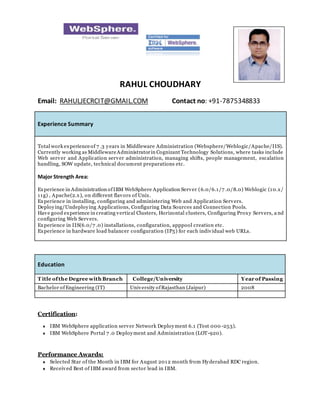 RAHUL CHOUDHARY
Email: RAHULJECRCIT@GMAIL.COM Contact no: +91-7875348833
Experience Summary
Total work experienceof 7 .3 years in Middleware Administration (Websphere/Weblogic/Apache/IIS).
Currently working as MiddlewareAdministratorin Cognizant Technology Solutions, where tasks include
Web server and Application server administration, managing shifts, people management, escalation
handling, SOW update, technical document preparations etc.
Major Strength Area:
Experience in Administration ofIBM WebSphere Application Server (6.0/6.1/7 .0/8.0) Weblogic (10.x/
11g) , Apache(2.x), on different flavors of Unix.
Experience in installing, configuring and administering Web and Application Servers.
Deploying/Undeploying Applications, Configuring Data Sources and Connection Pools.
Have good experience in creating vertical Clusters, Horizontal clusters, Configuring Proxy Servers, a nd
configuring Web Servers.
Experience in IIS(6.0/7 .0) installations, configuration, apppool creation etc.
Experience in hardware load balancer configuration (IP5) for each individual web URLs.
Education
T itle ofthe Degree with Branch College/University Year of Passing
Bachelor of Engineering (IT) University ofRajasthan (Jaipur) 2008
Certification:
 IBM WebSphere application server Network Deployment 6.1 (Test 000 -253).
 IBM WebSphere Portal 7 .0 Deployment and Administration (LOT-920).
Performance Awards:
 Selected Star of the Month in IBM for August 2012 month from Hyderabad RDC region.
 Received Best of IBM award from sector lead in IBM.
<Please insert
your photo here>
 