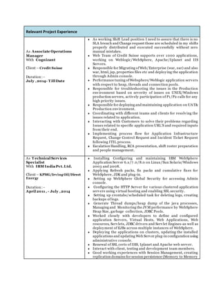 Relevant Project Experience
As Associate Operations
Manager
With Cognizant
Client – Credit Suisse
Duration : -
July ,2014- T ill Date
 As working Shift Lead position I need to assure that there is no
SLA breach and Change request those are scheduled in my shifts
properly distributed and executed successfully without zero
manual mistakes.
 Web Team of Credit Suisse supports over 1000 applications,
working on Weblogic/WebSphere, Apache/Iplanet and IIS
Servers.
 Responsible for Migrating ofWeb/Enterprise (war, ear) and also
war, html, jsp, properties files etc and deploying the application
through Admin console.
 Performance tuning ofWebsphere/Weblogic application servers
with respect to heap, threads and connection pools.
 Responsible for troubleshooting the issues in the Production
environment based on severity of issues on UNIX/Windows
production servers, actively participation of P1/P2 calls for any
high priority issues.
 Responsible for deploying and maintaining application on UAT&
Production environment.
 Coordinating with different teams and clients for resolving the
issues related to application.
 Interacting with Customers to solve their problems regarding
Issues related to specific application URL’S and required inputs
from their end.
 Implementing process flow for Application Infrastructure
Request, Change Control Request and Incident Ticket Request
following ITIL process.
 Escalation Handling, RCA presentation, shift roster preparation
and people management.
As T echnical Services
Specialist
With IBM India Pvt.Ltd.
Client – KPMG/Irving Oil/Direct
Energy
Duration : -
April 2011 , - July ,2014
 Installing Configuring and maintaining IBM WebSphere
Application Server 6.x/7 .0/8.0 on Linux/Sun Solaris/Windows
2003 and 2008.
 Applying Refresh packs, fix packs and cumulative fixes for
WebSphere, JDK and plug-in.
 Setting up WebSphere Global Security for accessing Admin
console.
 Configuring the HTTP Server for various clustered application
servers using virtual hosting and enabling SSL security.
 Setting up crontabs/scheduled task for deleting logs, creating
backups of logs.
 Generate Thread dumps/heap dump of the java processes,
Managing and Monitoring the JVM performance by WebSphere
Heap Size, garbage collection, JDBC Pools.
 Worked closely with developers to define and configured
application Servers, Virtual Hosts, Web Applications, Web
resources, Servlets, JDBC drivers and Servlet Engines-as well as
deployment of EJBs across multiple instances of WebSphere.
 Deploying the applications on clusters, updating the installed
applications and updating Web Server plug-in configuration using
administrative console.
 Renewal of SSL certs of IHS, Iplanet and Apache web server.
 Interact with client, testing and development team members.
 Good working experiences with Session Management, creating
replication domains for session persistence (Memory to Memory
 