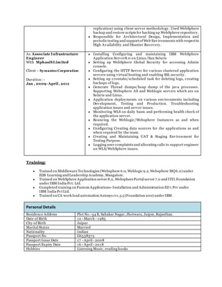 replication) using client server methodology. Used WebSphere
backup and restore scripts for backing up WebSphere repository.
 Responsible for Architectural Design, Implementation and
periodic testing and supportof Web Environments with respectto
High Availability and Disaster Recovery.
As Associate Infrastructure
Engineer
With MphasiSLimited
Client – SymantecCorporation
Duration : -
Jan , 2009- April , 2011
 Installing Configuring and maintaining IBM WebSphere
Application Server8.0 on Linux/Sun Solaris
 Setting up WebSphere Global Security for accessing Admin
console.
 Configuring the HTTP Server for various clustered application
servers using virtual hosting and enabling SSL security.
 Setting up crontabs/scheduled task for deleting logs, creating
backups of logs.
 Generate Thread dumps/heap dump of the java processes.
Supporting Websphere AS and Weblogic servers which are on
Solaris and Linux.
 Application deployments on various environments including
Development, Testing and Production. Troubleshooting
application issues and server issues.
 Monitoring WLS on daily basis and performing health check of
the application server.
 Bouncing the Weblogic/Websphere Instances as and when
required.
 Configuring Creating data sources for the applications as and
when required by the team.
 Creating and Maintaining UAT & Staging Environment for
Testing Purpose.
 Logging user complaints and allocating calls to support engineer
on WLS/WebSphere issues.
Training:
 Trained on Middleware Technologies (Websphere 6.0, Weblogic 9.2, Websphere MQ6.0) under
EDS Learning and Leadership Academy, Mangalore.
 Trained on WebSphere Application server 8.0, WebspherePortal server 7.0 and ITIL Foundation
under IBM India Pvt. Ltd.
 Completed training on Fusions Applications- Installation and Administration ED 1 Prv under
IBM India Pvt Ltd.
 Trained on CA work load automation Autosys r11.3.5 (Foundation 200) underIBM.
Personal Details
Residence Address Plot No.-34 B, Sahakar Nagar, Jhotwara, Jaipur, Rajasthan.
Date of Birth 10 - March - 1985
City of Birth Jaipur
Marital Status Married
Nationality Indian
Passport No. G6538375
Passport Issue Date 17 - April - 2008
Passport Expiry Date 16 - April - 2018
Hobbies Listening Music, reading books
 