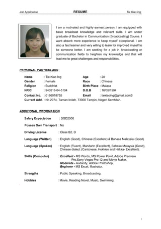 Job Application RESUME Tie Kiao Ing
I am a motivated and highly earnest person. I am equipped with
basic broadcast knowledge and relevant skills. I am under
graduate of Bachelor in Communication (Broadcasting) Course. I
want absorb more experience to keep myself exceptional. I am
also a fast learner and very willing to learn for improved myself to
be someone better. I am seeking for a job in broadcasting or
communication fields to heighten my knowledge and that will
lead me to great challenges and responsibilities.
PERSONAL PARTICULARS
Name : Tie Kiao Ing Age : 20
Gender : Female Race : Chinese
Religion : Buddhist Birth Place : Malaca
NRIC : 940516-04-5104 D.O.B : 16/05/1994
Contact No. : 0166018755 Email : tiekiaoing@gmail.comS
Current Add. : No 2974, Taman Indah, 73000 Tampin, Negeri Sembilan.
ADDITIONAL INFORMATION
Salary Expectation : SGD2000
Posses Own Transport : No
Driving License : Class B2, D
Language (Written) : English (Good), Chinese (Excellent) & Bahasa Malaysia (Good)
Language (Spoken) : English (Fluent), Mandarin (Excellent), Bahasa Malaysia (Good),
Chinese dialect (Cantonese, Hokkien and Hakka- Excellent).
Skills (Computer) : Excellent - MS Words, MS Power Point, Adobe Premiere
Pro,Sony Vegas Pro 12 and Movie Maker.
Moderate - Audacity, Adobe Photoshop,
Beginner - MS Excel, Illustrator.
Strengths : Public Speaking, Broadcasting.
Hobbies : Movie, Reading Novel, Music, Swimming.
.
1
 