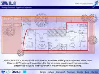 Motion detection is not required for this area because there will be guards movement all the times.
However, CCTV system will be configured to pop up camera view in guards room on motion
detection so the guard will be aware of all movement around main building.
 