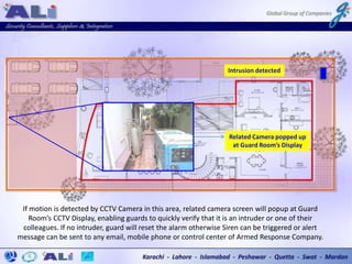 If motion is detected by CCTV Camera in this area, related camera screen will popup at Guard
Room’s CCTV Display, enabling guards to quickly verify that it is an intruder or one of their
colleagues. If no intruder, guard will reset the alarm otherwise Siren can be triggered or alert
message can be sent to any email, mobile phone or control center of Armed Response Company.
Intrusion detected
Related Camera popped up
at Guard Room’s Display
 