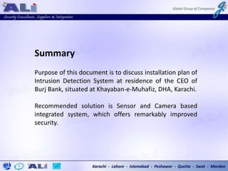 Summary
Purpose of this document is to discuss installation plan of
Intrusion Detection System at residence of the CEO of
Burj Bank, situated at Khayaban-e-Muhafiz, DHA, Karachi.
Recommended solution is Sensor and Camera based
integrated system, which offers remarkably improved
security.
 