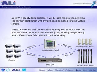 As CCTV is already being installed, it will be used for intrusion detection
and alarm in combination with Infrared Beam Sensors & Infrared Curtain
Sensors.
Infrared Connectors and Cameras shall be integrated in such a way that
both systems (CCTV & Intrusion Detection) keep working independently.
Means, if one system fails, other will continue working.
CCTV DVR
Cameras
Infrared Beam Sensors
Intrusion Alarm Panel
Infrared Curtain Sensor
 