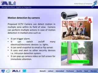 Motion detection by camera
Proposed CCTV Camera can detect motion in
multiple zone within its field of view. Camera
can perform multiple actions in case of motion
detection in marked area such as:
• It can trigger alarm.
• It can switch on/off many
electrical/electronic devices i.e. lights.
• It can send snapshot to email or ftp server.
• It cans end alert to other security devices
i.e. intrusion detection system.
• It can pop up camera video on full screen for
immediate attention.
Motion Detection Area
 