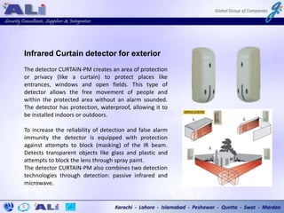 Infrared Curtain detector for exterior
The detector CURTAIN-PM creates an area of protection
or privacy (like a curtain) to protect places like
entrances, windows and open fields. This type of
detector allows the free movement of people and
within the protected area without an alarm sounded.
The detector has protection, waterproof, allowing it to
be installed indoors or outdoors.
To increase the reliability of detection and false alarm
immunity the detector is equipped with protection
against attempts to block (masking) of the IR beam.
Detects transparent objects like glass and plastic and
attempts to block the lens through spray paint.
The detector CURTAIN-PM also combines two detection
technologies through detection: passive infrared and
microwave.
 