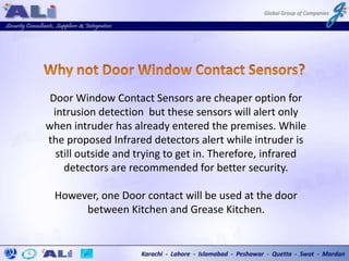 Door Window Contact Sensors are cheaper option for
intrusion detection but these sensors will alert only
when intruder has already entered the premises. While
the proposed Infrared detectors alert while intruder is
still outside and trying to get in. Therefore, infrared
detectors are recommended for better security.
However, one Door contact will be used at the door
between Kitchen and Grease Kitchen.
 