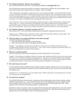 3) The “Weakness” Question. What are your weaknesses?
Be careful here, because the interviewer is really asking you “give me a reason not to hire you.”
One of the best ways to answer this question is to mention a weakness that is related to one of your strengths. Then
discuss what you have done to improve upon your weakness. Here’s an example:
“Well, I think that one of my biggest weaknesses is tied to one of my biggest strengths. As I mentioned earlier, I believe
I’m a true team player and I like to see other people succeed as much as myself. One weakness that I’ve had to work on
is that I can be overly eager to say ‘yes’ to people when they ask me to take on more work. In the past (make sure to use
the words IN THE PAST to help emphasize that you have been improving), I would sometimes find myself with too much
on my plate, so I would be scrambling to finish everything that I had committed to.”
“Over the last few years, I’ve become much stronger in taking a moment to consider what someone is asking me to do
before saying ‘yes.’ I will let someone know that I definitely want to help if possible, but now I’ll ask questions to
understand how long it will take to do something and understand how urgent the request is, and I’ll only say ‘yes’ once I
know I can truly help them. If I can’t do it, I’ll share some ideas to find an alternative way to solve their problem.”
4) The “Similarity” Question. Do you have experience with “X”?
Never just say “NO” - Focus on SELLING yourself and your existing skills, and keep the interview positive.
Example answer: “While I haven’t worked with X, I have worked with Y and I believe that they’re quite similar. Plus,
I’m a quick learner, so I am confident that I can learn X quickly.”
5) What type of job are you seeking? OR What are your short-term goals?
Answer this by doing a couple of things:
1. Generically describe the job that you’re interviewing for.
2. Take a look around at the culture of the department and describe it.
Example: “I’m looking for a position where I can take my current experience with doing X and make a positive
contribution while learning to do more activities like Y. Also, I want to work in a fast-paced environment with a lot of
dynamic and bright people in a growth-oriented company.”
6) What are your long-term goals?
Don’t be too specific and only mention one path here, and don’t be glib and say “I want your job.”
Example: “In the long term, I would like to utilize my experience and interpersonal skills to one day move to the position
of Director or VP, and ideally be leading and managing others. That said, I’ve learned throughout my life that things
can change and you need to remain flexible and adaptable. I’m confident that if I work for a good company and I focus
on doing the best possible work in the short term, then good things will happen over the long-term.”
7) How much money do you need?
Your first response should not include any type of number or range of numbers. (Because if you come in too high, you
put yourself out of the running for the position, and if you mention a number too low, you miss out on money that could
be waiting for you).
Example answer: “It’s hard to give you an exact dollar amount. While compensation is an important factor, I’m really
more focused on the overall opportunity.”
8) Do you have any questions?
First, DO NOT ask about overtime, benefits, compensation, tuition reimbursement, equity, bonuses, parking, working
weekends, retirement plans, etc. If you ask these questions now, you’ll sound like you assume the company wants to
hire you already, and you’ll turn them off. You can ask about these topics AFTER they make you an offer. These
questions are fair only when you are deciding whether to accept their offer.
Instead, this is where you continue to show your enthusiasm for the position and open the door for you to sell any points
that you haven’t had an opportunity to discuss during the course of the interview. After the interviewer answers your
questions, take time to give examples of how you fit the descriptions given.
 