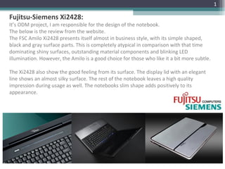 Fujitsu-Siemens Xi2428:
It’s ODM project, I am responsible for the design of the notebook.
The below is the review from the website.
The FSC Amilo Xi2428 presents itself almost in business style, with its simple shaped,
black and gray surface parts. This is completely atypical in comparison with that time
dominating shiny surfaces, outstanding material components and blinking LED
illumination. However, the Amilo is a good choice for those who like it a bit more subtle.
The Xi2428 also show the good feeling from its surface. The display lid with an elegant
line shows an almost silky surface. The rest of the notebook leaves a high quality
impression during usage as well. The notebooks slim shape adds positively to its
appearance.
1
 