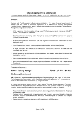 Page 1 of 4
Shanmugavadivelu Saravanan
C3, Peach Orchards, No. 85-87, Arcot Road, Chennai – 26. IN: +91 9840012889; DE: +49 15171979587
Synopsis:
Engineer with Post Graduation in Business Administration. 17+ years of overall experience in IT
industry with 10+ years of extensive experience in IT Infrastructure delivery management,
Portfolio/Program management of large IT projects. Currently employed with IBM as Portfolio Delivery
Manager for a large European client.
 Wide experience in implementation of large scale IT Infrastructure projects in areas of ERP, SAP,
Oracle, Cloud projects of 10+ million
 Good experience in managing entire life cycle of base growth (RFS) business from proposal
phase till implementation.
 Built and managed client relationships with high degree of partnership and collaboration at senior
leadership level.
 Good track record in Service Level Agreement attainment and contract management.
 In-depth knowledge of IT infrastructure technologies across various domains of distributed, mid-
range and data centres.
 Proven abilities in decision making, cost management and process optimization by devising and
tracking key metrics.
 Demonstrated abilities in leading teams to deliver high performance results and turnarounds.
 An accomplished trainer/coach in agile project management with PMP and PMI – Agile certified
Practitioner.
Experience Summary:
Portfolio Delivery Manager Period: Jan 2014 – Till date
IBM, Germany (On assignment)
IBM is the world's largest information technology and consulting services firm. I work for the Global
Technology services business unit which offers Business Consulting Services in IT infrastructure to
create on-demand business environment for our global clients.
As a direct reportee to the account partner, I lead a team of Technical Solution Managers, Technical
Solution Architects, Program Manager and Project managers from Germany and India for managing
the entire projects portfolio for a Europe account. My responsibilities include the following,
 Responsible for client relationship management, client engagement and satisfaction in the project
management space.
 Portfolio Delivery Management – engaging closely with the client business and leading the project
managers, technical teams for ensuring delivery of contracts/projects on schedule and budgeted
project profitability.
 Responsible for contract management and SLA attainment of RFS projects.
 