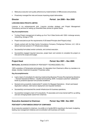 Page 3 of 4
 Meticulous execution and quality adherence by implementation of IBM process and practices.
 Proactively managed the risks and issues impacting project deliverables.
Director Period: Jan 2006 – Nov 2009
LIVECONS INDIA PRIVATE LIMITED.
Livecons is my entrepreneurial stint. Livecons provides strategic and Project Management
Consultancy services for setting up Greenfield Data centres for global clients.
Key Accomplishments:
 Turnkey Project management of setting up of an Tier 4 Data Centre with 1500+ midrange servers,
networking, storage of 1PB.
 Project executed as per the requirements of US based Principle client Paypal (e-bay)
 Closely worked with the Data Centre Consultancy Company (Techgnosys Partners, LLC, US) to
deliver technical solution in IT Infrastructure design.
 Successfully formulated vendor contracts, and contract execution.
 Successfully engaged required resources, project team and vendors to complete the project on
time and to the scope and budget.
Project Head Period: Nov 2001 – Dec 2005
MAYAJAAL (BUSINESS DIVISION OF PENTASOFT TECHNOLOGIES LTD.)
100% subsidiary of Pentamedia technologies. On deputation from Chairman’s office my mandate is to
design, develop, implement & operate IT business suites.
Key Accomplishments:
 Lead a team of consultants for planning implementing Business Process Re-engineering Solutions
– Devised Operational Metrics – Quality benchmarking, SOW, increased customers’ satisfaction
levels by proactive approach and process excellence.
 Devised and successfully implemented IT solution for Mayajaal Operations – Smart card based
Application software, client-server deployment and requisite hardware.
 Successfully commissioned the overall infrastructure for business operations.
 Successfully managed a team of 5 consultants, 75 associates and cross trained staff for up skilling
and won emerging leader award from Chairman.
Executive Assistant to Chairman Period: Sep 1998 - Nov 2001
PENTASOFT & PENTAMEDIA GROUP OF COMPANIES
As an executive assistant to chairman, my profile is to handle MIS & reporting to the board, budgeting,
leading new management initiatives and co-ordination with business unit heads.
 