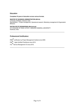 Page 4 of 4
Education
Completed 18 years of education across various formats.
MASTER OF BUSINESS ADMINISTRATION (M.B.A)
University of Madras, Chennai, India
Specialisation – Project management, Operational research, Marketing management & Organisation
Behavior.
BACHELOR OF ENGINEERING (Mechanical)
A.C COLLEGE OF ENGG. &TECH - MADURAI KAMARAJ UNIVERSITY
Karaikudi, India
Professional Certification:
PMP
®
certification by Project Management Institute since 2009.
PMI
®
– Agile Certified Practitioner since 2015.
ITIL
®
Service Management V3 since 2010.
 