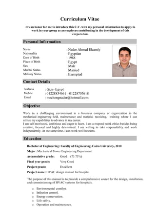 Curriculum Vitae
It's an honor for me to introduce this C.V. with my personal information to apply to
work in your group as an employee contributing in the development of this
corporation.
Personal Information
Contact Details
Objective
Work in a challenging environment in a business company or organization in the
mechanical engineering field, maintenance and material receiving, training where I can
utilize my capabilities to advance in my career.
I am self-motivated, ambitious and eager to learn. I am a respond work ethics besides being
creative, focused and highly determined. I am willing to take responsibility and work
independently. At the same time, I can work well in teams.
Education
Bachelor of Engineering: Faculty of Engineering, Cairo University, 2010
Major: Mechanical Power Engineering Department.
Accumulative grade: Good (73.73%)
Final year grade: Very Good
Project grade: Excellent
Project name: HVAC design manual for hospital
The purpose of this manual is to provide a comprehensive source for the design, installation,
and commissioning of HVAC systems for hospitals.
o Environmental comfort.
o Infection control.
o Energy conservation.
o Life safety.
o Operation and maintenance.
Name : Nader Ahmed Elzamly
Nationality : Egyptian
Date of Birth : 1988
Place of Birth : Egypt
Sex : Male
Marital Status : Married
Military Status : Exempted
Address : Giza- Egypt
Mobile : 01228834661 – 01228707618
Email : mechengnader@hotmail.com
 