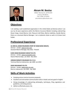 1 | Akram M. Boulus Resume
Akram M. Boulus
30922 Morlock St. APT#1209
Livonia, MI 48152
Cell. (708) 737 0619
akramboulus@outlook.com
Objectives
I am seeking a well established organization in the United States of America where I can
use my 10 years experience within the Marine Insurance Market including underwriting
Ocean Cargo, Inland Marine, Hull, Pleasure Craft Risks, Marine Liabilities, Handle Marine
Claims as a Assistant Marine Manager. I am a Jordanian citizen as well a U.S Green Card
holder.
Professional Experience
AL-NISR AL-ARABI INSURANCE (PART OF ARAB BANK GROUP).
Amman – Jordan. www.al-nisr.com
Assistant Marine Manager, Nov 2012 - Present
EURO ARAB INSURANCE GROUP CO.LTD.
Amman – Jordan. www.euroarabins.com
Head of Marine Dept., Jan 2010 - Nov 2012
JORDAN EMIRATE INSURANCE CO. P.S.C.
Technical Marine Underwriter, Apr 2009- Jan 2010
OASIS INSURANCE CO.LTD.
Amman – Jordan. www.oasis-ins.com
Marine Underwriter, Oct 2005 - Apr 2009
Skills of Work Activities
 Studying various marine insurance proposals.
 Excellent oral and written communication skills in Arabic and very good in English.
 Strong knowledge of underwriting philosophy, techniques, filing regulations and
guidelines, and rating process.
 Ability to effectively assess risk.
 