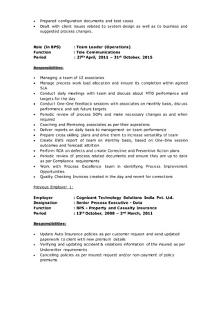  Prepared configuration documents and test cases
 Dealt with client issues related to system design as well as to business and
suggested process changes.
Role (in BPS) : Team Leader (Operations)
Function : Tele Communications
Period : 27th April, 2011 – 31st October, 2015
Responsibilities:
 Managing a team of 12 associates
 Manage process work load allocation and ensure its completion within agreed
SLA
 Conduct daily meetings with team and discuss about MTD performance and
targets for the day
 Conduct One-One feedback sessions with associates on monthly basis, discuss
performance and set future targets
 Periodic review of process SOPs and make necessary changes as and when
required
 Coaching and Mentoring associates as per their aspirations
 Deliver reports on daily basis to management on team performance
 Prepare cross skilling plans and drive them to increase versatility of team
 Create EWS report of team on monthly basis, based on One-One session
outcomes and forecast attrition
 Perform RCA on defects and create Corrective and Preventive Action plans
 Periodic review of process related documents and ensure they are up to date
as per Compliance requirements
 Work with Process Excellence team in identifying Process Improvement
Opportunities
 Quality Checking Invoices created in the day and revert for corrections
Previous Employer 1:
Employer : Cognizant Technology Solutions India Pvt. Ltd.
Designation : Senior Process Executive - Data
Function : BPS - Property and Casualty Insurance
Period : 13th October, 2008 – 2nd March, 2011
Responsibilities:
 Update Auto Insurance policies as per customer request and send updated
paperwork to client with new premium details
 Verifying and updating accident & violations information of the insured as per
Underwriter requirements
 Cancelling policies as per insured request and/or non-payment of policy
premiums
 