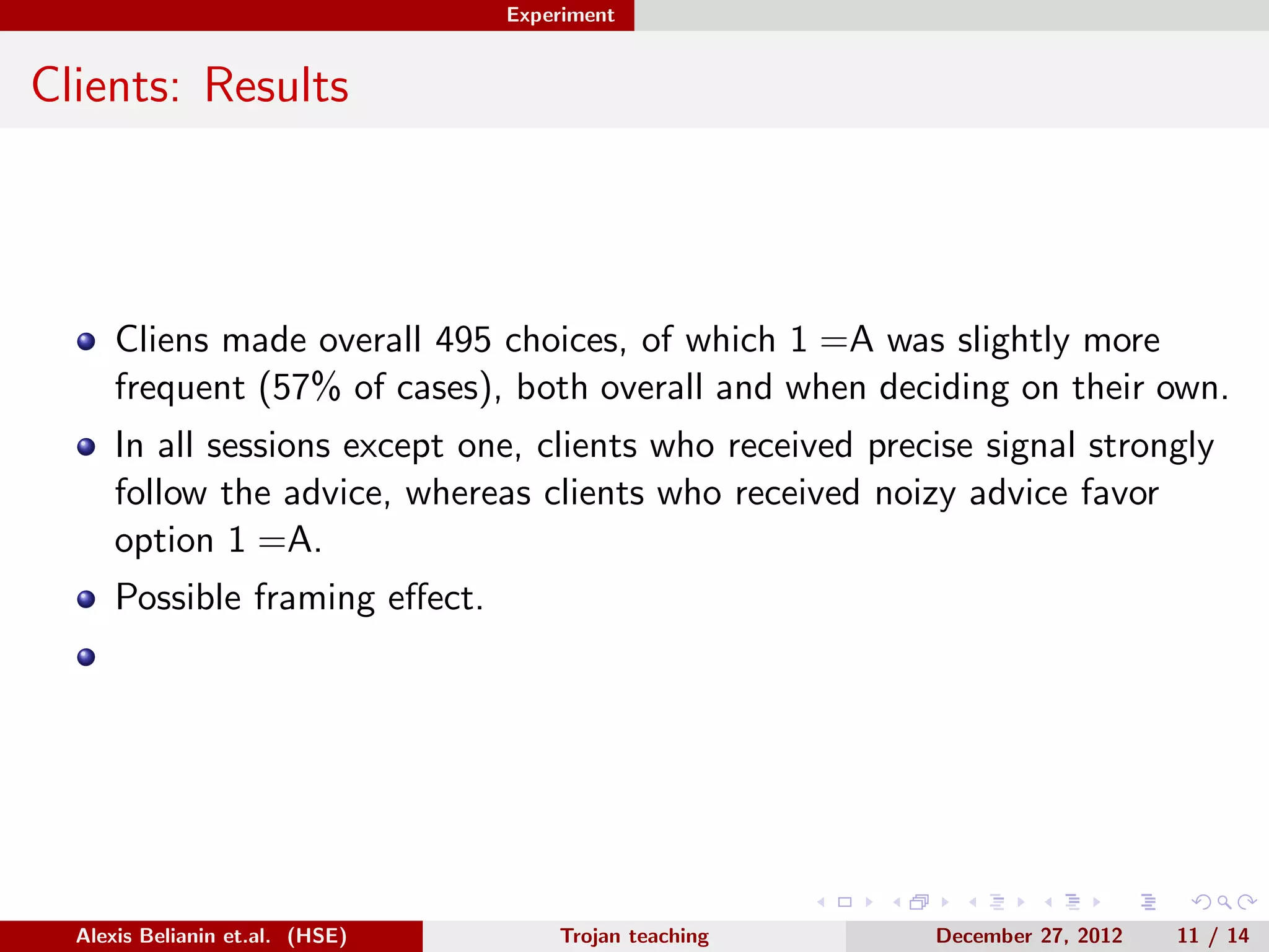 Experiment
Clients: Results
Cliens made overall 495 choices, of which 1 =A was slightly more
frequent (57% of cases), both overall and when deciding on their own.
In all sessions except one, clients who received precise signal strongly
follow the advice, whereas clients who received noizy advice favor
option 1 =A.
Possible framing eﬀect.
Alexis Belianin et.al. (HSE) Trojan teaching December 27, 2012 11 / 14
 