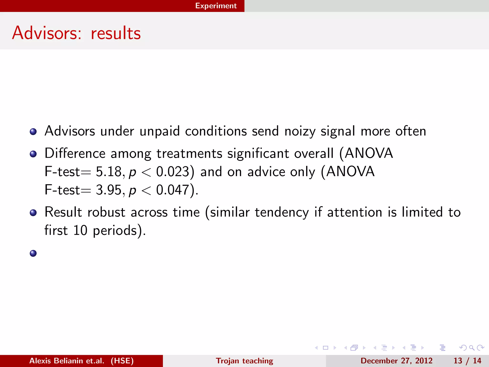 Experiment
Advisors: results
Advisors under unpaid conditions send noizy signal more often
Diﬀerence among treatments signiﬁcant overall (ANOVA
F-test= 5.18, p < 0.023) and on advice only (ANOVA
F-test= 3.95, p < 0.047).
Result robust across time (similar tendency if attention is limited to
ﬁrst 10 periods).
Alexis Belianin et.al. (HSE) Trojan teaching December 27, 2012 13 / 14
 