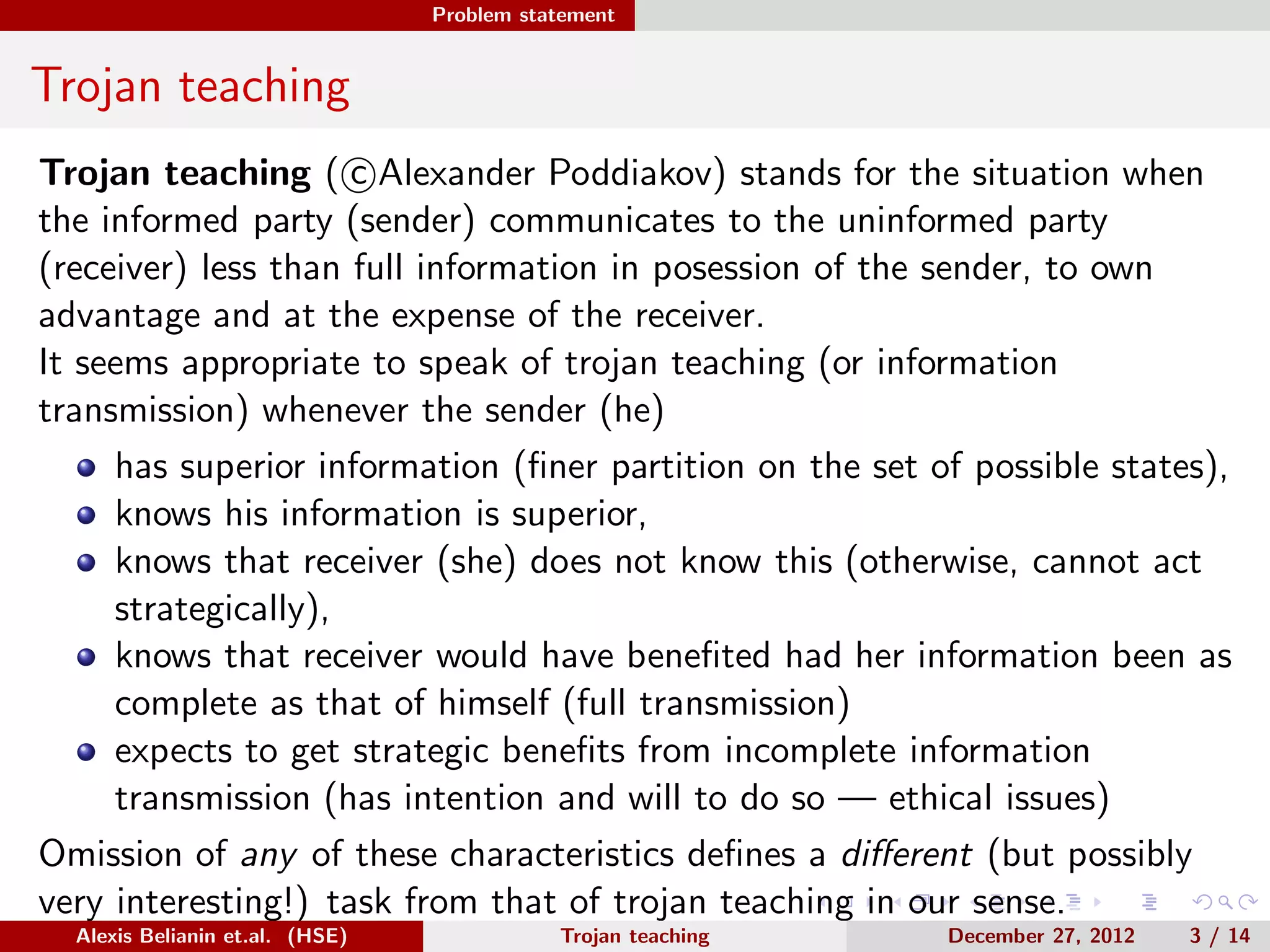 Problem statement
Trojan teaching
Trojan teaching ( c Alexander Poddiakov) stands for the situation when
the informed party (sender) communicates to the uninformed party
(receiver) less than full information in posession of the sender, to own
advantage and at the expense of the receiver.
It seems appropriate to speak of trojan teaching (or information
transmission) whenever the sender (he)
has superior information (ﬁner partition on the set of possible states),
knows his information is superior,
knows that receiver (she) does not know this (otherwise, cannot act
strategically),
knows that receiver would have beneﬁted had her information been as
complete as that of himself (full transmission)
expects to get strategic beneﬁts from incomplete information
transmission (has intention and will to do so — ethical issues)
Omission of any of these characteristics deﬁnes a diﬀerent (but possibly
very interesting!) task from that of trojan teaching in our sense.
Alexis Belianin et.al. (HSE) Trojan teaching December 27, 2012 3 / 14
 