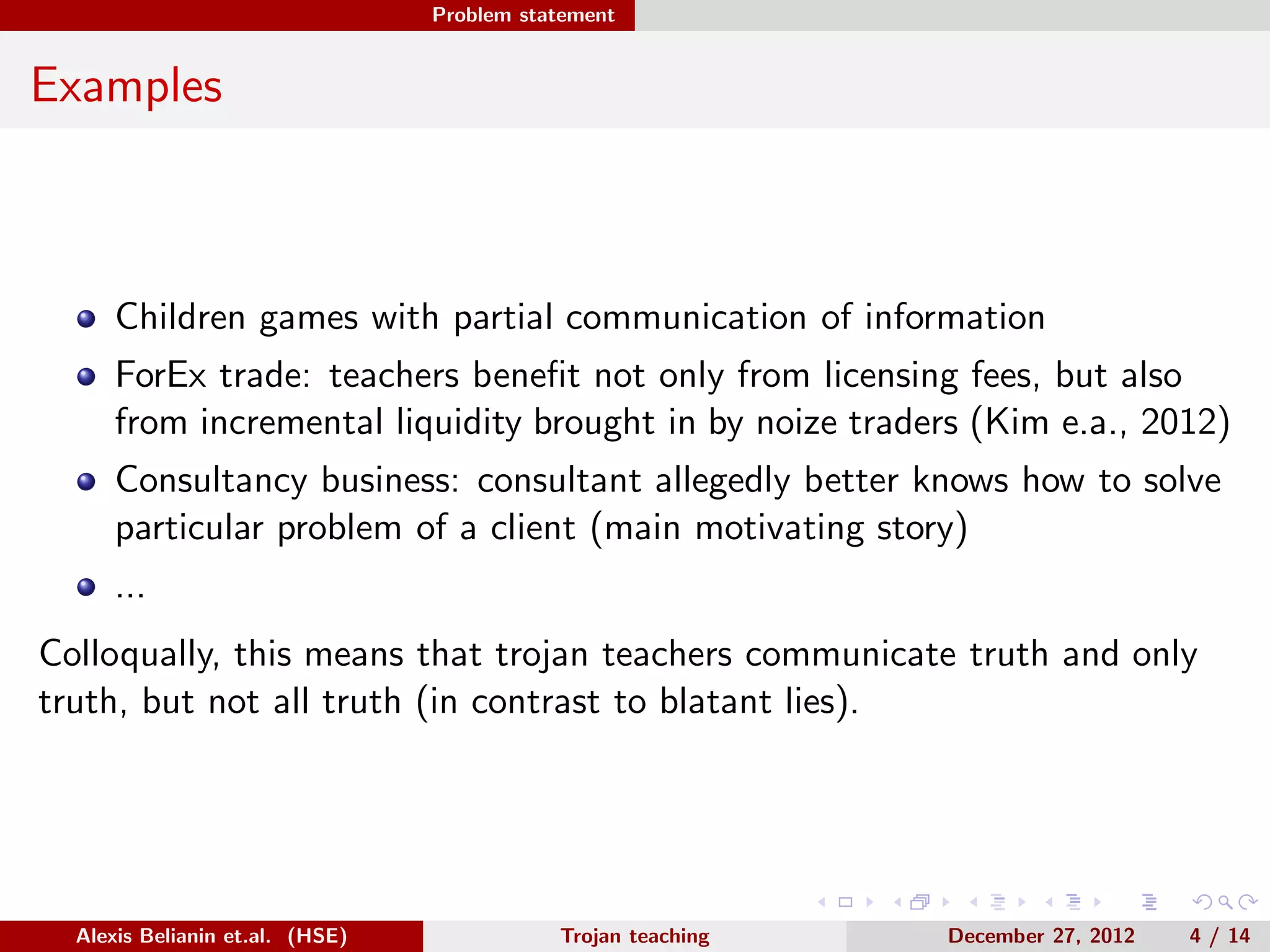 Problem statement
Examples
Children games with partial communication of information
ForEx trade: teachers beneﬁt not only from licensing fees, but also
from incremental liquidity brought in by noize traders (Kim e.a., 2012)
Consultancy business: consultant allegedly better knows how to solve
particular problem of a client (main motivating story)
...
Colloqually, this means that trojan teachers communicate truth and only
truth, but not all truth (in contrast to blatant lies).
Alexis Belianin et.al. (HSE) Trojan teaching December 27, 2012 4 / 14
 