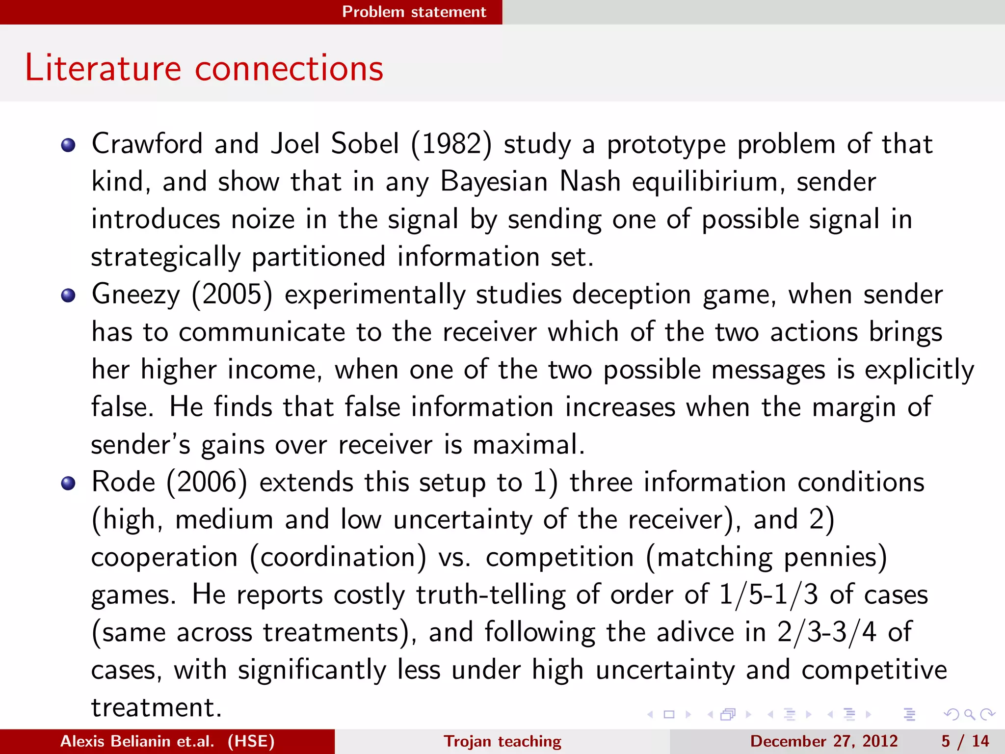 Problem statement
Literature connections
Crawford and Joel Sobel (1982) study a prototype problem of that
kind, and show that in any Bayesian Nash equilibirium, sender
introduces noize in the signal by sending one of possible signal in
strategically partitioned information set.
Gneezy (2005) experimentally studies deception game, when sender
has to communicate to the receiver which of the two actions brings
her higher income, when one of the two possible messages is explicitly
false. He ﬁnds that false information increases when the margin of
sender’s gains over receiver is maximal.
Rode (2006) extends this setup to 1) three information conditions
(high, medium and low uncertainty of the receiver), and 2)
cooperation (coordination) vs. competition (matching pennies)
games. He reports costly truth-telling of order of 1/5-1/3 of cases
(same across treatments), and following the adivce in 2/3-3/4 of
cases, with signiﬁcantly less under high uncertainty and competitive
treatment.
Recently, Powdthavee and Riyanto (2012) study willingness to pay forAlexis Belianin et.al. (HSE) Trojan teaching December 27, 2012 5 / 14
 