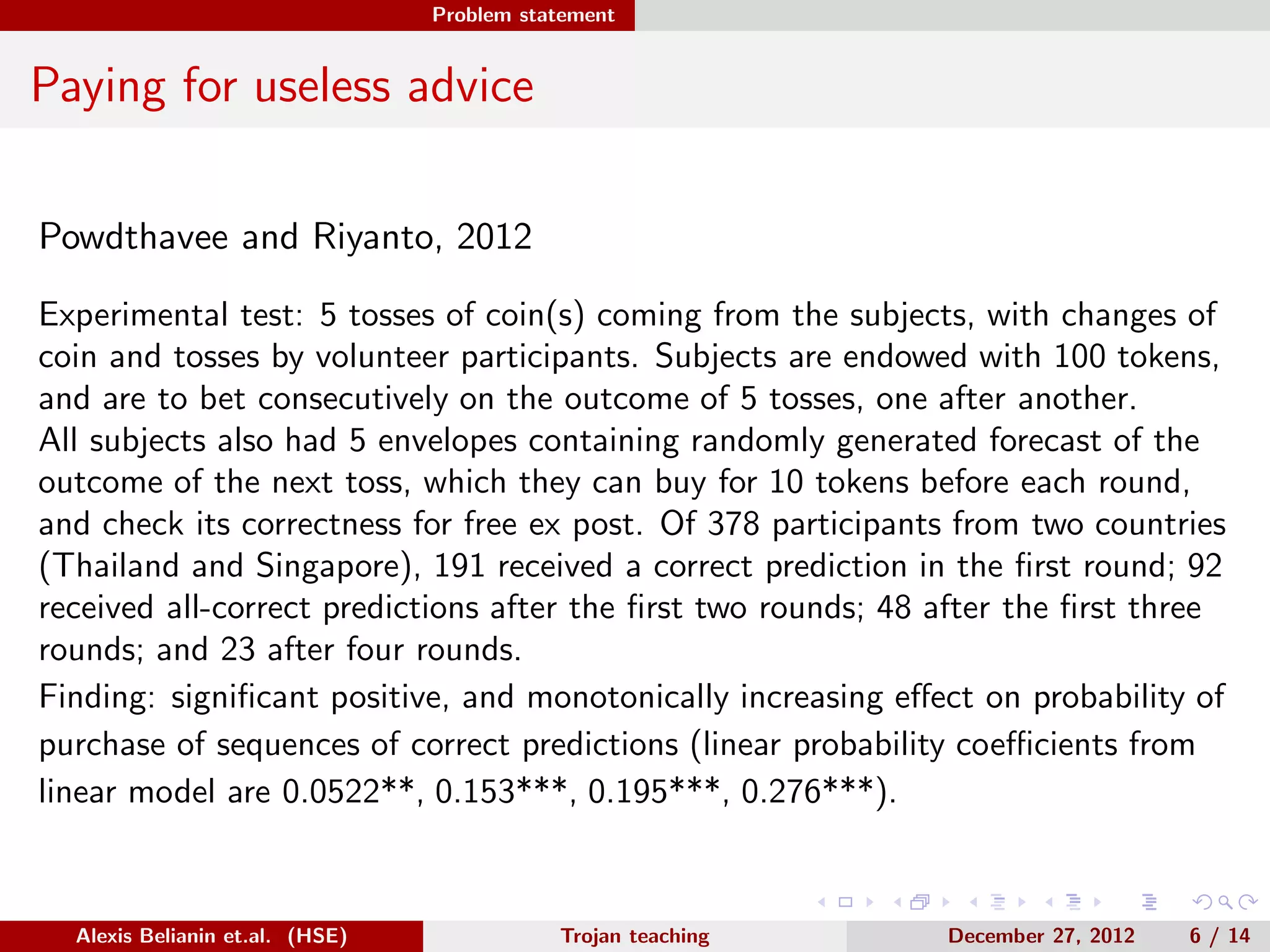 Problem statement
Paying for useless advice
Powdthavee and Riyanto, 2012
Experimental test: 5 tosses of coin(s) coming from the subjects, with changes of
coin and tosses by volunteer participants. Subjects are endowed with 100 tokens,
and are to bet consecutively on the outcome of 5 tosses, one after another.
All subjects also had 5 envelopes containing randomly generated forecast of the
outcome of the next toss, which they can buy for 10 tokens before each round,
and check its correctness for free ex post. Of 378 participants from two countries
(Thailand and Singapore), 191 received a correct prediction in the ﬁrst round; 92
received all-correct predictions after the ﬁrst two rounds; 48 after the ﬁrst three
rounds; and 23 after four rounds.
Finding: signiﬁcant positive, and monotonically increasing eﬀect on probability of
purchase of sequences of correct predictions (linear probability coeﬃcients from
linear model are 0.0522**, 0.153***, 0.195***, 0.276***).
Alexis Belianin et.al. (HSE) Trojan teaching December 27, 2012 6 / 14
 