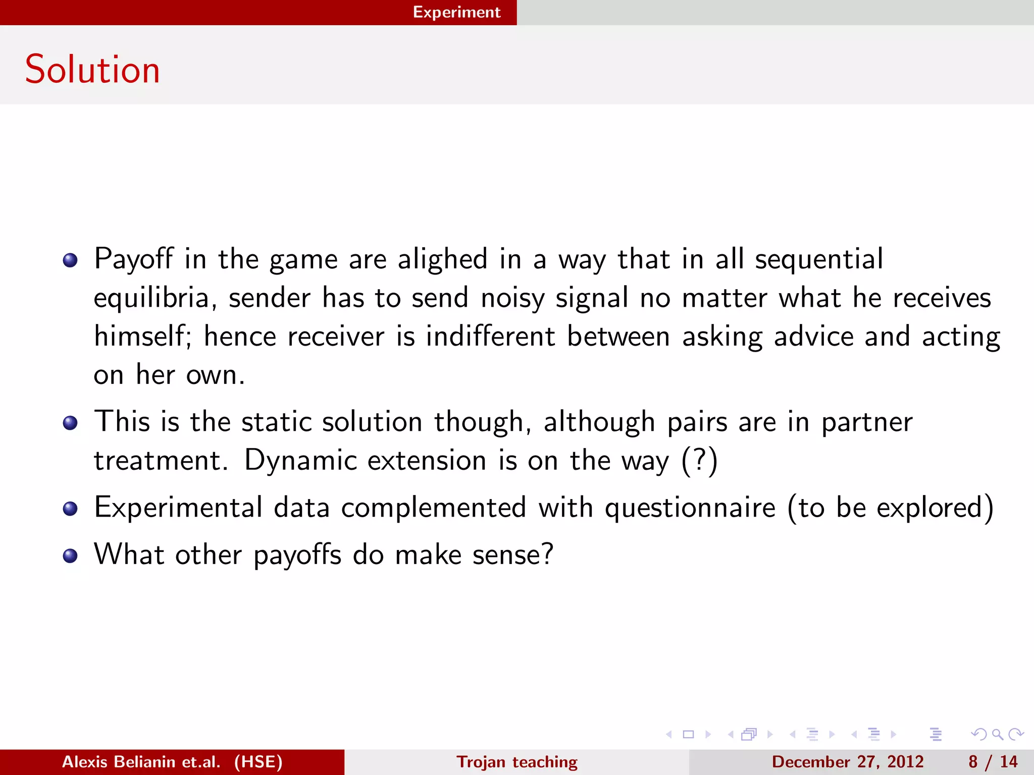 Experiment
Solution
Payoﬀ in the game are alighed in a way that in all sequential
equilibria, sender has to send noisy signal no matter what he receives
himself; hence receiver is indiﬀerent between asking advice and acting
on her own.
This is the static solution though, although pairs are in partner
treatment. Dynamic extension is on the way (?)
Experimental data complemented with questionnaire (to be explored)
What other payoﬀs do make sense?
Alexis Belianin et.al. (HSE) Trojan teaching December 27, 2012 8 / 14
 