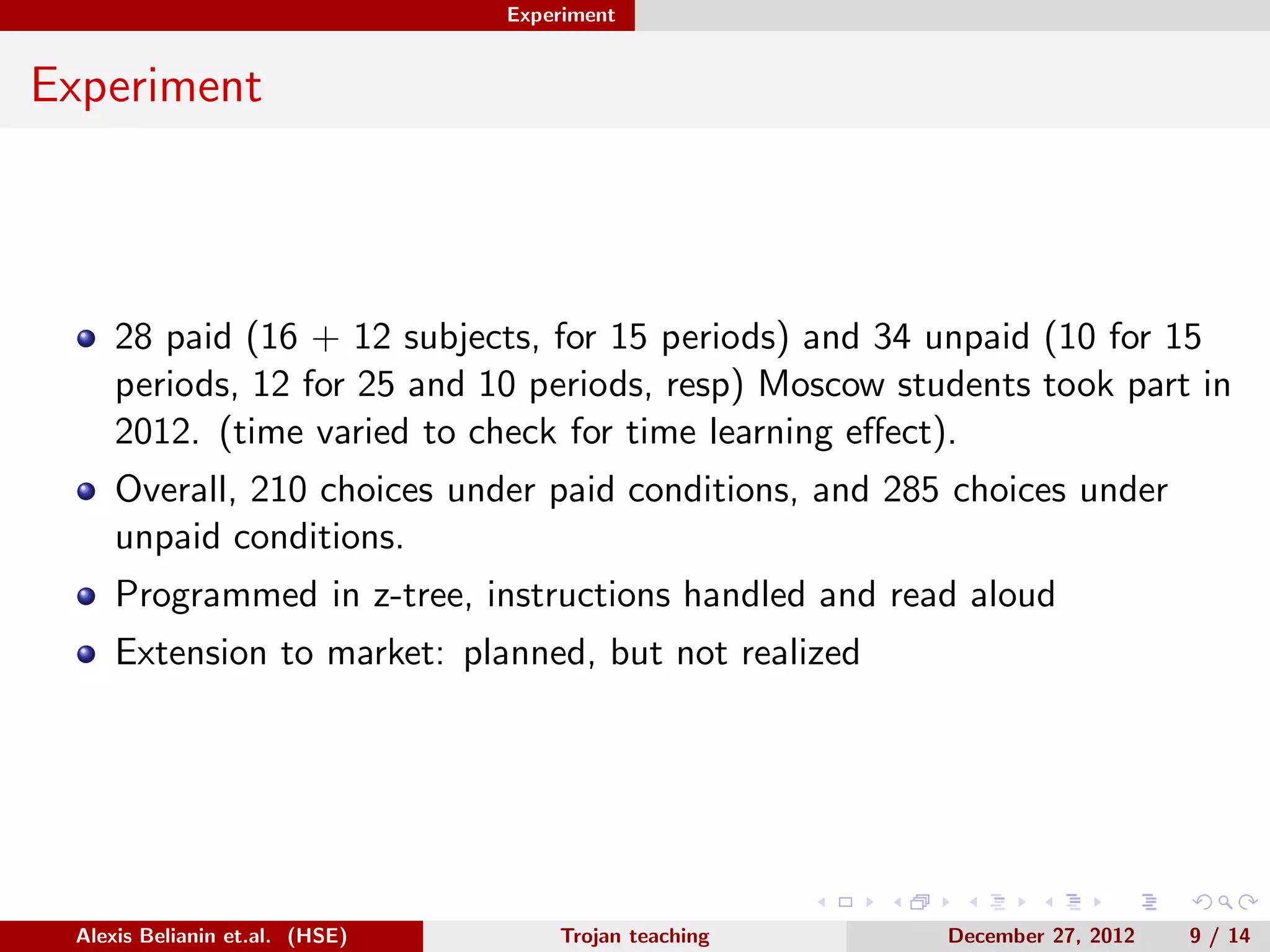 Experiment
Experiment
28 paid (16 + 12 subjects, for 15 periods) and 34 unpaid (10 for 15
periods, 12 for 25 and 10 periods, resp) Moscow students took part in
2012. (time varied to check for time learning eﬀect).
Overall, 210 choices under paid conditions, and 285 choices under
unpaid conditions.
Programmed in z-tree, instructions handled and read aloud
Extension to market: planned, but not realized
Alexis Belianin et.al. (HSE) Trojan teaching December 27, 2012 9 / 14
 