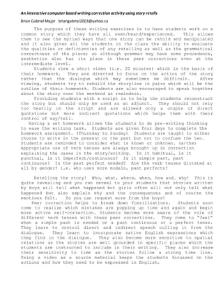 An interactive computer based writing correction activity using story retells
Brian Gabriel Major briangabriel2003@yahoo.ca
The purpose of these writing exercises is to have students work on a
common story which they have all seen/heard/experienced. This allows
them to see the myriad ways that one story can be retold and manipulated
and it also gives all the students in the class the ability to evaluate
the qualities or deficiencies of any retelling as well as the grammatical
correctness of the piece; so although grammar may have some precedence,
aesthetics also has its place in these peer corrections even at the
intermediate level.
Students view a short video (i.e. 20 minutes) which is the basis of
their homework. They are directed to focus on the action of the story
rather than the dialogue which may sometimes be difficult. After
viewing, students try to rebuild the storyline in pairs which will be the
outline of their homework. Students are also encouraged to speak together
about the story over the weekend as reminders.
Providing students with a script is to help the students reconstruct
the story but should only be used as an adjunct. They should not rely
too heavily on the script and are allowed only a couple of direct
quotations but more indirect quotations which helps them with their
control of say/tell.
Having a set homework allows the students to do pre-writing thinking
to ease the writing task. Students are given four days to complete the
homework assignment. (Thursday to Sunday) Students are taught to either
choose to write in the present or the past but not to confuse the two.
Students are reminded to consider what is known or unknown. (a/the)
Appropriate use of verb tenses are always brought up in correction
explaining the cases in the story/writing. Is it habitual, is it
punctual, is it imperfect/continuous? Is it simple past, past
continuous? Is the past perfect needed? Are the verb tenses dictated at
all by gender? i.e. who uses more modals, past perfects?
Retelling the story! Who, what, where, when, how and… why! This is
quite revealing and you can reveal to your students that stories written
by boys will tell what happened but girls often will not only tell what
happened but also explain why and the consequences and of course the
emotions felt. So you can request more from the boys!
Peer correction helps to break down fossilizations. Students soon
come to realize which mistakes are popping up time and again and begin
more active self-correction. Students become more aware of the role of
different verb tenses with these peer corrections. They come to “feel”
when a simple past is needed or a past continuous or a perfect tense.
They learn to control direct and indirect speech culling it from the
dialogue. They learn to incorporate native English expressions which
they find in the dialogue. They also become more sensitive to spatial
relations as the stories are well grounded in specific places which the
students are instructed to include in their writing. They also increase
their sensitivity to time as the stories follow a strong time line.
Using a video as a source material keeps the students focussed on the
actions and how they need to be expressed in English.
 