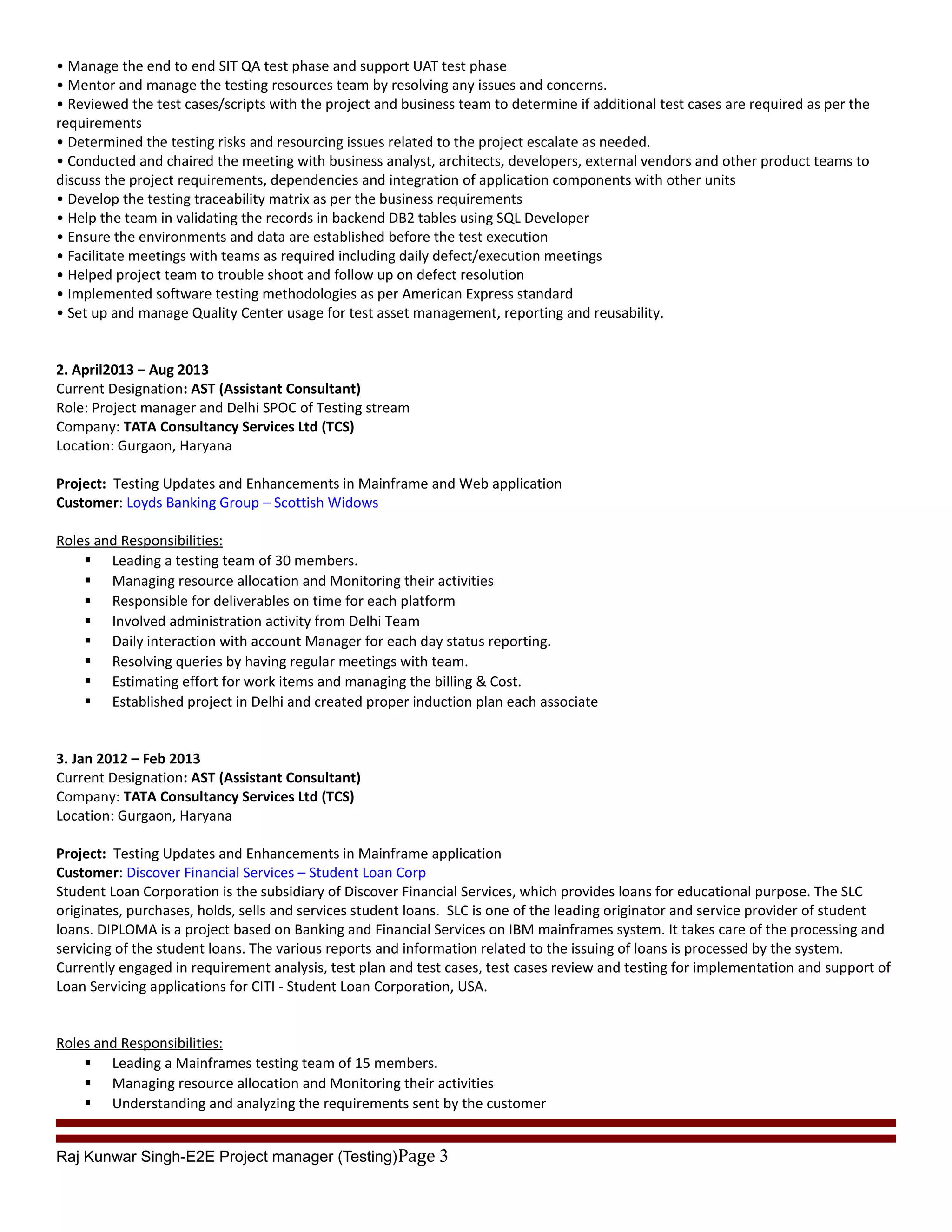 • Manage the end to end SIT QA test phase and support UAT test phase
• Mentor and manage the testing resources team by resolving any issues and concerns.
• Reviewed the test cases/scripts with the project and business team to determine if additional test cases are required as per the
requirements
• Determined the testing risks and resourcing issues related to the project escalate as needed.
• Conducted and chaired the meeting with business analyst, architects, developers, external vendors and other product teams to
discuss the project requirements, dependencies and integration of application components with other units
• Develop the testing traceability matrix as per the business requirements
• Help the team in validating the records in backend DB2 tables using SQL Developer
• Ensure the environments and data are established before the test execution
• Facilitate meetings with teams as required including daily defect/execution meetings
• Helped project team to trouble shoot and follow up on defect resolution
• Implemented software testing methodologies as per American Express standard
• Set up and manage Quality Center usage for test asset management, reporting and reusability.
2. April2013 – Aug 2013
Current Designation: AST (Assistant Consultant)
Role: Project manager and Delhi SPOC of Testing stream
Company: TATA Consultancy Services Ltd (TCS)
Location: Gurgaon, Haryana
Project: Testing Updates and Enhancements in Mainframe and Web application
Customer: Loyds Banking Group – Scottish Widows
Roles and Responsibilities:
 Leading a testing team of 30 members.
 Managing resource allocation and Monitoring their activities
 Responsible for deliverables on time for each platform
 Involved administration activity from Delhi Team
 Daily interaction with account Manager for each day status reporting.
 Resolving queries by having regular meetings with team.
 Estimating effort for work items and managing the billing & Cost.
 Established project in Delhi and created proper induction plan each associate
3. Jan 2012 – Feb 2013
Current Designation: AST (Assistant Consultant)
Company: TATA Consultancy Services Ltd (TCS)
Location: Gurgaon, Haryana
Project: Testing Updates and Enhancements in Mainframe application
Customer: Discover Financial Services – Student Loan Corp
Student Loan Corporation is the subsidiary of Discover Financial Services, which provides loans for educational purpose. The SLC
originates, purchases, holds, sells and services student loans. SLC is one of the leading originator and service provider of student
loans. DIPLOMA is a project based on Banking and Financial Services on IBM mainframes system. It takes care of the processing and
servicing of the student loans. The various reports and information related to the issuing of loans is processed by the system.
Currently engaged in requirement analysis, test plan and test cases, test cases review and testing for implementation and support of
Loan Servicing applications for CITI - Student Loan Corporation, USA.
Roles and Responsibilities:
 Leading a Mainframes testing team of 15 members.
 Managing resource allocation and Monitoring their activities
 Understanding and analyzing the requirements sent by the customer
Raj Kunwar Singh-E2E Project manager (Testing)Page 3
 