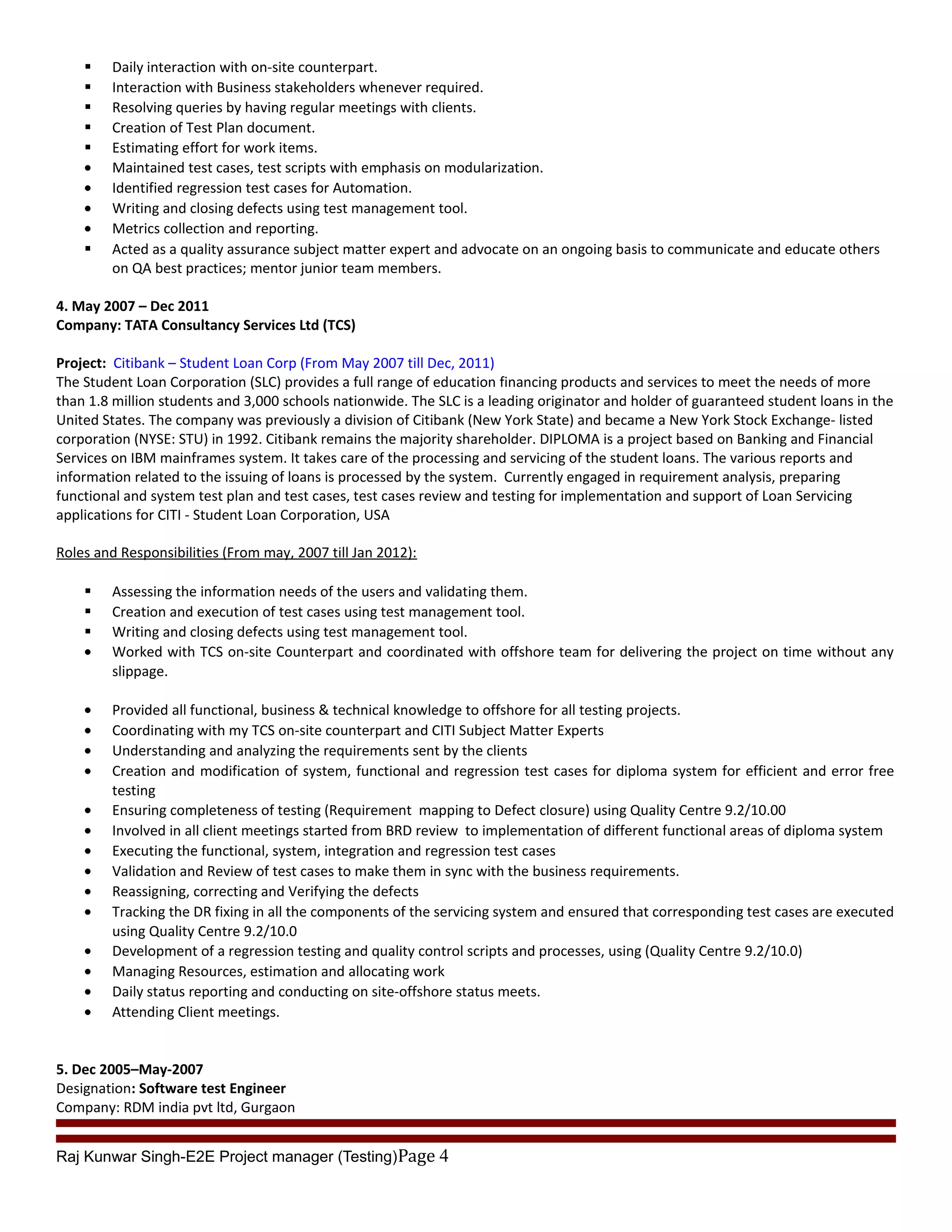  Daily interaction with on-site counterpart.
 Interaction with Business stakeholders whenever required.
 Resolving queries by having regular meetings with clients.
 Creation of Test Plan document.
 Estimating effort for work items.
• Maintained test cases, test scripts with emphasis on modularization.
• Identified regression test cases for Automation.
• Writing and closing defects using test management tool.
• Metrics collection and reporting.
 Acted as a quality assurance subject matter expert and advocate on an ongoing basis to communicate and educate others
on QA best practices; mentor junior team members.
4. May 2007 – Dec 2011
Company: TATA Consultancy Services Ltd (TCS)
Project: Citibank – Student Loan Corp (From May 2007 till Dec, 2011)
The Student Loan Corporation (SLC) provides a full range of education financing products and services to meet the needs of more
than 1.8 million students and 3,000 schools nationwide. The SLC is a leading originator and holder of guaranteed student loans in the
United States. The company was previously a division of Citibank (New York State) and became a New York Stock Exchange- listed
corporation (NYSE: STU) in 1992. Citibank remains the majority shareholder. DIPLOMA is a project based on Banking and Financial
Services on IBM mainframes system. It takes care of the processing and servicing of the student loans. The various reports and
information related to the issuing of loans is processed by the system. Currently engaged in requirement analysis, preparing
functional and system test plan and test cases, test cases review and testing for implementation and support of Loan Servicing
applications for CITI - Student Loan Corporation, USA
Roles and Responsibilities (From may, 2007 till Jan 2012):
 Assessing the information needs of the users and validating them.
 Creation and execution of test cases using test management tool.
 Writing and closing defects using test management tool.
• Worked with TCS on-site Counterpart and coordinated with offshore team for delivering the project on time without any
slippage.
• Provided all functional, business & technical knowledge to offshore for all testing projects.
• Coordinating with my TCS on-site counterpart and CITI Subject Matter Experts
• Understanding and analyzing the requirements sent by the clients
• Creation and modification of system, functional and regression test cases for diploma system for efficient and error free
testing
• Ensuring completeness of testing (Requirement mapping to Defect closure) using Quality Centre 9.2/10.00
• Involved in all client meetings started from BRD review to implementation of different functional areas of diploma system
• Executing the functional, system, integration and regression test cases
• Validation and Review of test cases to make them in sync with the business requirements.
• Reassigning, correcting and Verifying the defects
• Tracking the DR fixing in all the components of the servicing system and ensured that corresponding test cases are executed
using Quality Centre 9.2/10.0
• Development of a regression testing and quality control scripts and processes, using (Quality Centre 9.2/10.0)
• Managing Resources, estimation and allocating work
• Daily status reporting and conducting on site-offshore status meets.
• Attending Client meetings.
5. Dec 2005–May-2007
Designation: Software test Engineer
Company: RDM india pvt ltd, Gurgaon
Raj Kunwar Singh-E2E Project manager (Testing)Page 4
 
