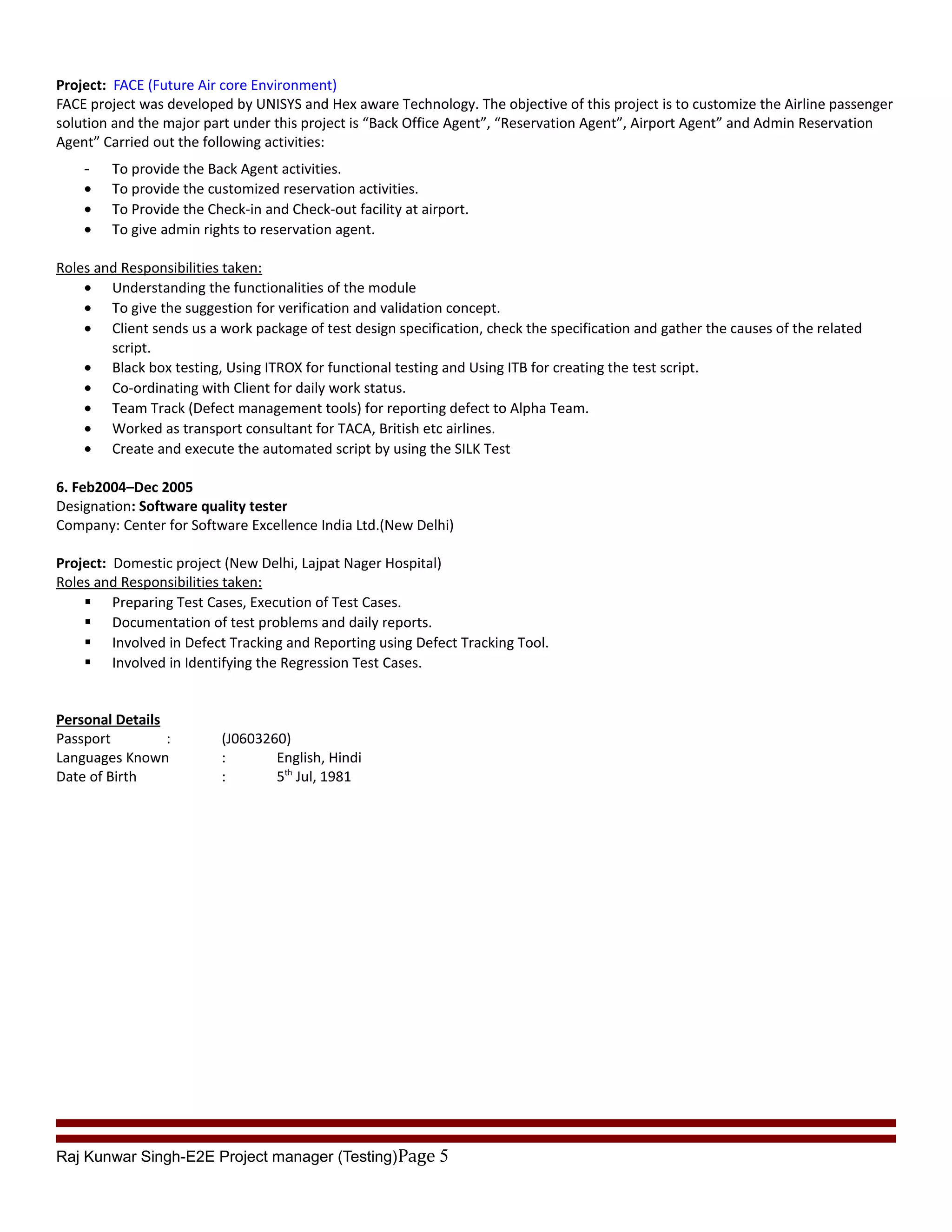 Project: FACE (Future Air core Environment)
FACE project was developed by UNISYS and Hex aware Technology. The objective of this project is to customize the Airline passenger
solution and the major part under this project is “Back Office Agent”, “Reservation Agent”, Airport Agent” and Admin Reservation
Agent” Carried out the following activities:
- To provide the Back Agent activities.
• To provide the customized reservation activities.
• To Provide the Check-in and Check-out facility at airport.
• To give admin rights to reservation agent.
Roles and Responsibilities taken:
• Understanding the functionalities of the module
• To give the suggestion for verification and validation concept.
• Client sends us a work package of test design specification, check the specification and gather the causes of the related
script.
• Black box testing, Using ITROX for functional testing and Using ITB for creating the test script.
• Co-ordinating with Client for daily work status.
• Team Track (Defect management tools) for reporting defect to Alpha Team.
• Worked as transport consultant for TACA, British etc airlines.
• Create and execute the automated script by using the SILK Test
6. Feb2004–Dec 2005
Designation: Software quality tester
Company: Center for Software Excellence India Ltd.(New Delhi)
Project: Domestic project (New Delhi, Lajpat Nager Hospital)
Roles and Responsibilities taken:
 Preparing Test Cases, Execution of Test Cases.
 Documentation of test problems and daily reports.
 Involved in Defect Tracking and Reporting using Defect Tracking Tool.
 Involved in Identifying the Regression Test Cases.
Personal Details
Passport : (J0603260)
Languages Known : English, Hindi
Date of Birth : 5th
Jul, 1981
Raj Kunwar Singh-E2E Project manager (Testing)Page 5
 