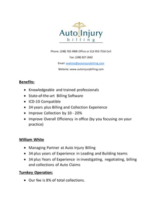 Phone: (248) 702-4900 Office or 313-953-7516 Cell
Fax: (248) 827-2642
Email: wwhite@autoinjurybilling.com
Website: www.autoinjurybilling.com
Benefits:
 Knowledgeable and trained professionals
 State-of-the-art Billing Software
 ICD-10 Compatible
 34 years plus Billing and Collection Experience
 Improve Collection by 10 - 20%
 Improve Overall Efficiency in office (by you focusing on your
practice)
William White
 Managing Partner at Auto Injury Billing
 34 plus years of Experience in Leading and Building teams
 34 plus Years of Experience in investigating, negotiating, billing
and collections of Auto Claims
Turnkey Operation:
 Our fee is 8% of total collections.
 