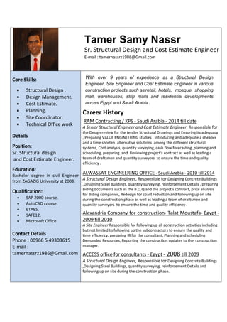 Tamer Samy Nassr
Sr. Structural Design and Cost Estimate Engineer
E-mail : tamernassrz1986@Gmail.com
Core Skills:
 Structural Design .
 Design Management.
 Cost Estimate.
 Planning.
 Site Coordinator.
 Technical Office work
Details
Position:
Sr. Structural design
and Cost Estimate Engineer.
Education:
Bachelor degree in civil Engineer
from ZAGAZIG University at 2008.
Qualification:
 SAP 2000 course.
 AutoCAD course.
 ETABS.
 SAFE12.
 Microsoft Office
Contact Details
Phone : 00966 5 49303615
E-mail :
tamernassrz1986@Gmail.com
With over 9 years of experience as a Structural Design
Engineer, Site Engineer and Cost Estimate Engineer in various
construction projects such as retail, hotels, mosque, shopping
mall, warehouses, strip malls and residential developments
across Egypt and Saudi Arabia.
Career History
RAM Contracting / KPS - Saudi Arabia - 2014 till date
A Senior Structural Engineer and Cost Estimate Engineer, Responsible for
the Design review for the tender Structural Drawings and Ensuring its adequacy
, Preparing VALUE ENGINEERING studies , Introducing and adequate a cheaper
and a time shorten alternative solutions among the different structural
systems, Cost analysis, quantity surveying, cash flow forecasting ,planning and
scheduling, preparing and Reviewing project's contract as well as leading a
team of draftsmen and quantity surveyors to ensure the time and quality
efficiency .
ALWASSAT ENGINEERING OFFICE - Saudi Arabia - 2010 till 2014
A Structural Design Engineer, Responsible for Designing Concrete Buildings
,Designing Steel Buildings, quantity surveying, reinforcement Details , preparing
Biding documents such as the B.O.Q and the project's contract, price analysis
for Biding companies, Redesign for coast reduction and following up on site
during the construction phase as well as leading a team of draftsmen and
quantity surveyors to ensure the time and quality efficiency .
Alexandria Company for construction- Talat Moustafa- Egypt -
2009 till 2010
A Site Engineer Responsible for following up all construction activities including
but not limited to following up the subcontractors to ensure the quality and
time efficiency, preparing IR for the consultant, Planning and scheduling
Demanded Resources, Reporting the construction updates to the construction
manager.
ACCESS office for consultants - Egypt - 2008 till 2009
A Structural Design Engineer, Responsible for Designing Concrete Buildings
,Designing Steel Buildings, quantity surveying, reinforcement Details and
following up on site during the construction phase.
 