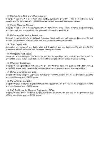 11. Al Rihab Strip Mall and office building.
the project was consist of a one floor office building built over a ground floor strip mall and it was built,
the plot area for the project was 10000 M2 and a total built up area of 7000 square meters.
12. Khaled Alsalman Mosque.
the project was consist of men's Prayer area , Women's Prayer area, and one minarets of 25.0 m length,
and it was built over one basement. the plot area for the project was 2380 M2
13.Mohammad Al Saedan Rest House.
the project was consist of a prestigious 2 floors rest house and it was built over one basement. the plot
area for the project was 1645 M2 and a total built up area of 2000 square meters .
14. Olaya Duplex Villa.
the project was consist of four duplex villas and it was built over one basement. the plot area for the
project was 875 M2 and a total built up area of 1800 square meters.
15. Al Nagashy Rest House.
the project was a prestigious rest house, the plot area for the project was 2000 M2 and a total built up
area of 800 square meters worth to be mentioned that the project were a steel structure building.
16. Al Salman Rest House.
the project was a prestigious rest house, the plot area for the project was 1500 M2 and a total built up
area of 600 square meters worth to be mentioned that the project were a steel structure building.
17. Mohammad Al Saedan Villa.
the project was a prestigious Duplex Villa built over a basement , the plot area for the project was 1650 M2
and a total built up area of 2000 square .
18. Ahmed Al Saedan Villa.
the project was a prestigious Duplex Villa built over a basement , the plot area for the project was 950 M2
and a total built up area of 1850 square .
19. Staff Residence for Alwassat Engineering Office.
the project was a 3 floor residential building built over a basement , the plot area for the project was 600
M2 and a total built up area of 1500 square .
 