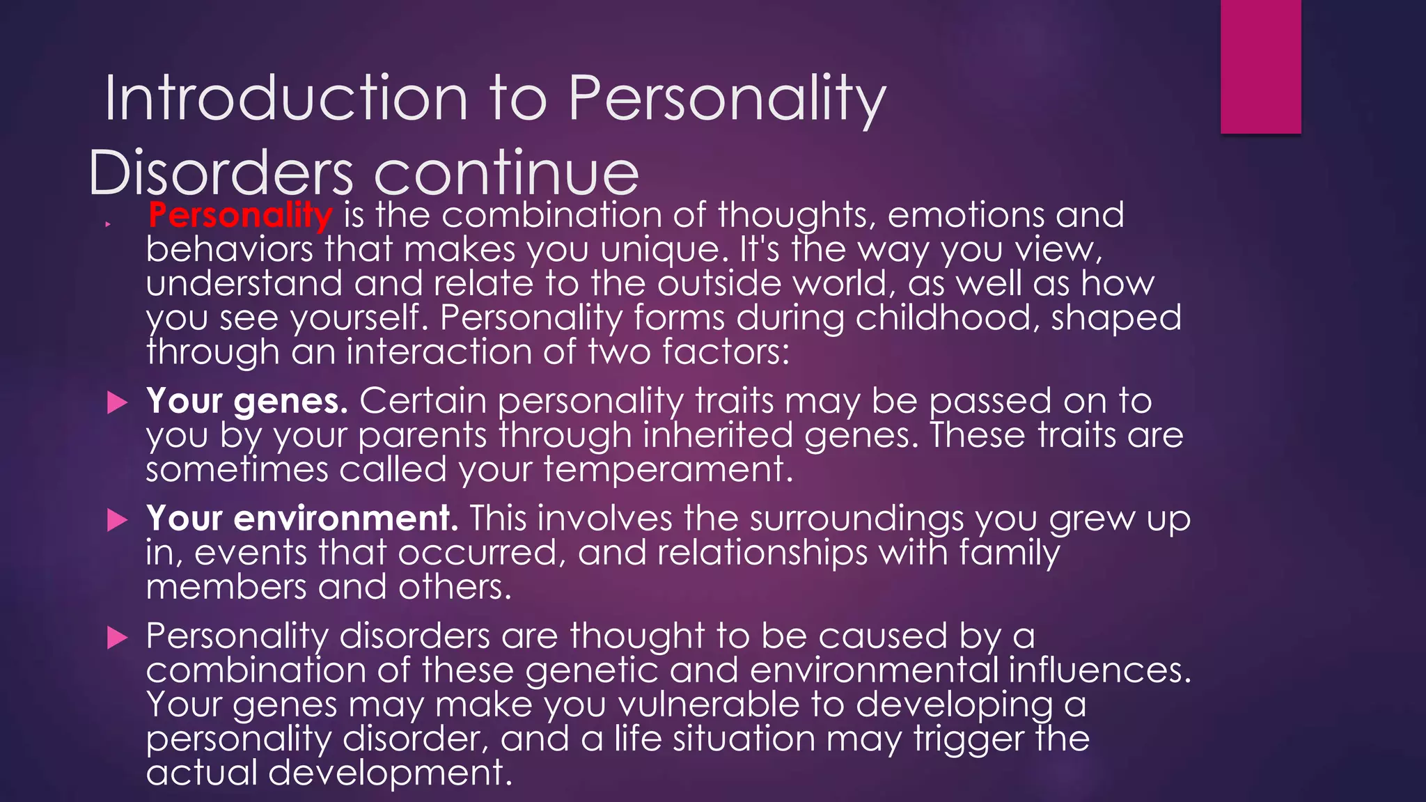 Introduction to Personality
Disorders continue
 Personality is the combination of thoughts, emotions and
behaviors that makes you unique. It's the way you view,
understand and relate to the outside world, as well as how
you see yourself. Personality forms during childhood, shaped
through an interaction of two factors:
 Your genes. Certain personality traits may be passed on to
you by your parents through inherited genes. These traits are
sometimes called your temperament.
 Your environment. This involves the surroundings you grew up
in, events that occurred, and relationships with family
members and others.
 Personality disorders are thought to be caused by a
combination of these genetic and environmental influences.
Your genes may make you vulnerable to developing a
personality disorder, and a life situation may trigger the
actual development.
 