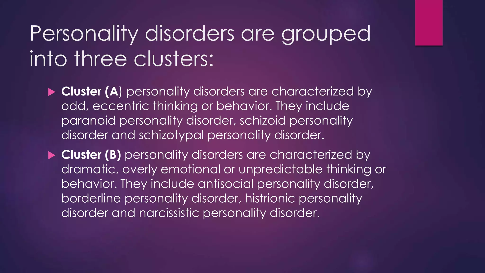 Personality disorders are grouped
into three clusters:
 Cluster (A) personality disorders are characterized by
odd, eccentric thinking or behavior. They include
paranoid personality disorder, schizoid personality
disorder and schizotypal personality disorder.
 Cluster (B) personality disorders are characterized by
dramatic, overly emotional or unpredictable thinking or
behavior. They include antisocial personality disorder,
borderline personality disorder, histrionic personality
disorder and narcissistic personality disorder.
 