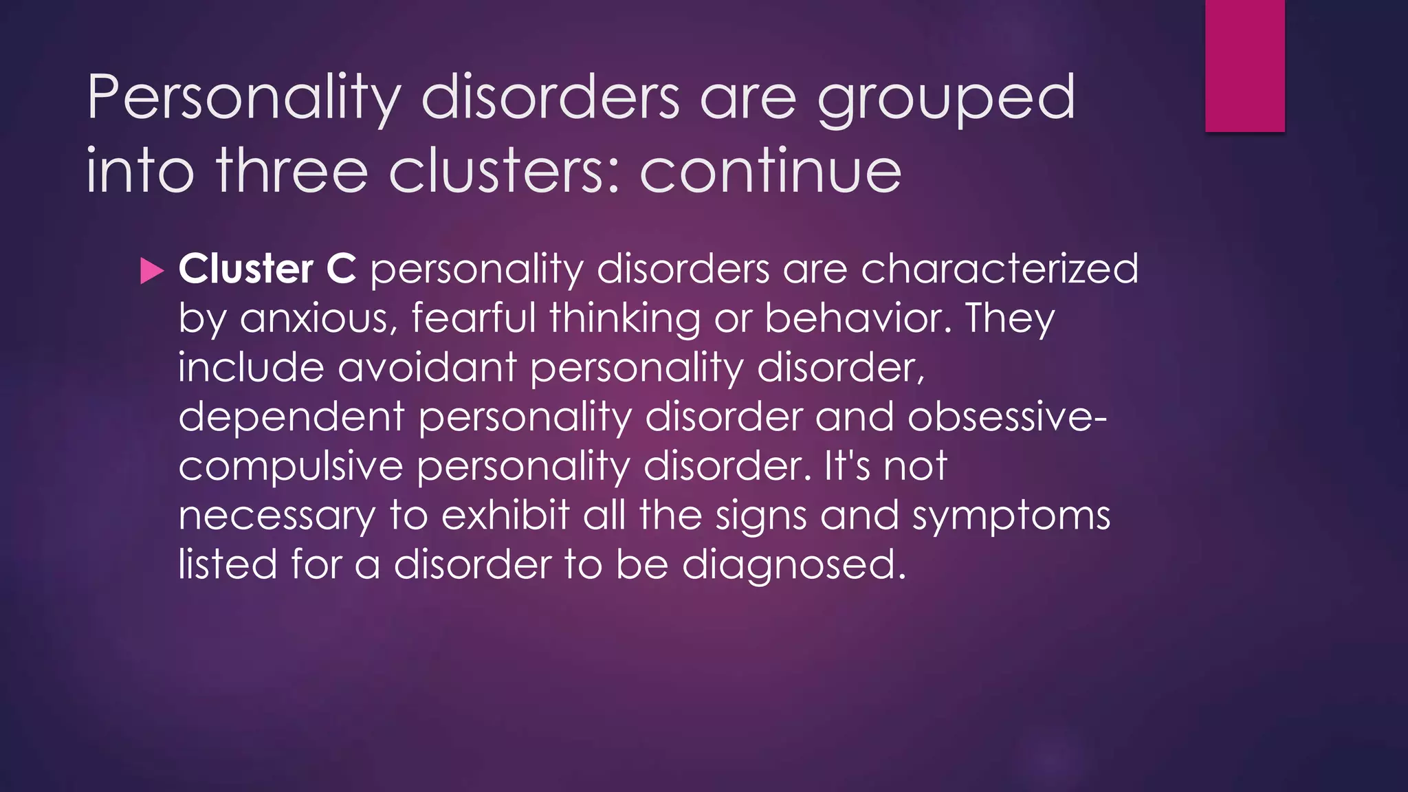 Personality disorders are grouped
into three clusters: continue
 Cluster C personality disorders are characterized
by anxious, fearful thinking or behavior. They
include avoidant personality disorder,
dependent personality disorder and obsessive-
compulsive personality disorder. It's not
necessary to exhibit all the signs and symptoms
listed for a disorder to be diagnosed.
 