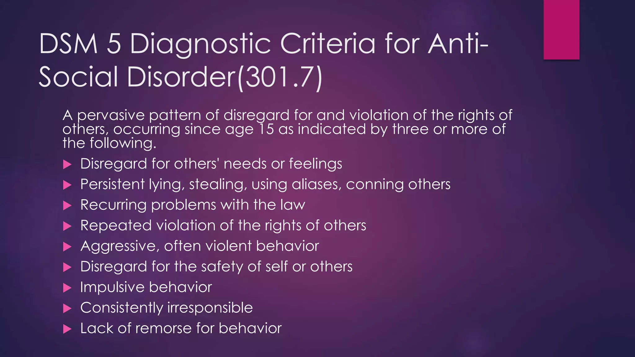 DSM 5 Diagnostic Criteria for Anti-
Social Disorder(301.7)
A pervasive pattern of disregard for and violation of the rights of
others, occurring since age 15 as indicated by three or more of
the following.
 Disregard for others' needs or feelings
 Persistent lying, stealing, using aliases, conning others
 Recurring problems with the law
 Repeated violation of the rights of others
 Aggressive, often violent behavior
 Disregard for the safety of self or others
 Impulsive behavior
 Consistently irresponsible
 Lack of remorse for behavior
 