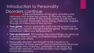 Introduction to Personality
Disorders continue
 Personality is the combination of thoughts, emotions and
behaviors that makes you unique. It's the way you view,
understand and relate to the outside world, as well as how
you see yourself. Personality forms during childhood, shaped
through an interaction of two factors:
 Your genes. Certain personality traits may be passed on to
you by your parents through inherited genes. These traits are
sometimes called your temperament.
 Your environment. This involves the surroundings you grew up
in, events that occurred, and relationships with family
members and others.
 Personality disorders are thought to be caused by a
combination of these genetic and environmental influences.
Your genes may make you vulnerable to developing a
personality disorder, and a life situation may trigger the
actual development.
 
