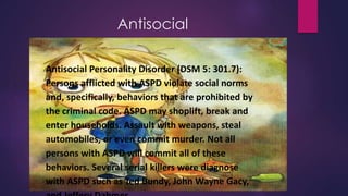 Antisocial
Antisocial Personality Disorder (DSM 5: 301.7):
Persons afflicted with ASPD violate social norms
and, specifically, behaviors that are prohibited by
the criminal code. ASPD may shoplift, break and
enter households. Assault with weapons, steal
automobiles, or even commit murder. Not all
persons with ASPD will commit all of these
behaviors. Several serial killers were diagnose
with ASPD such as Ted Bundy, John Wayne Gacy,
 