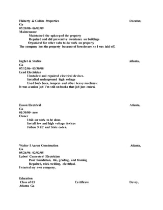 Flaherty & Collins Properties Decatur,
Ga
07/20/08- 06/02/09
Maintenance
Maintained the upkeep of the property
Repaired and did preventive maintance on buildings
Organized for other subs to do work on property
The company lost the property because of foreclosure so I was laid off.
Ingllet & Stubbs Atlanta,
Ga
07/12/06- 05/30/08
Lead Electrician
I installed and repaired electrical devises.
Installed underground high voltage
Used back hoes, tampers and other heavy machines.
It was a union job I’m still on books that job just ended.
Eason Electrical Atlanta,
Ga
01/30/00- now
Owner
I bid on work to be done.
Install low and high voltage devices
Follow NEC and State codes.
Walter I Aaron Construction Atlanta,
Ga
05/26/96- 02/02/05
Labor/ Carpenter/ Electrician
Pour foundation, tile, grading, and framing
Repaired, stick welding, electrical.
I started my own company.
Education
Class of 03 Certificate Devry,
Atlanta Ga
 