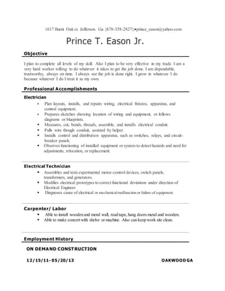 1617 Burnt Oak ct. Jefferson. Ga {678-358-2827}prince_eason@yahoo.com
Prince T. Eason Jr.
Objective
I plan to complete all levels of my skill. Also I plan to be very effective in my trade. I am a
very hard worker willing to do whatever it takes to get the job done. I am dependable,
trustworthy, always on time. I always see the job is done right. I grow in whatever I do
because whatever I do I treat it as my own.
Professional Accomplishments
Electrician
 Plan layouts, installs, and repairs wiring, electrical fixtures, apparatus, and
control equipment.
 Prepares sketches showing location of wiring and equipment, or follows
diagrams or blueprints.
 Measures, cut, bends, threads, assemble, and installs electrical conduit.
 Pulls wire though conduit, assisted by helper.
 Installs control and distribution apparatus, such as switches, relays, and circuit-
breaker panels.
 Observes functioning of installed equipment or system to detect hazards and need for
adjustments, relocation, or replacement.
Electrical Technician
 Assembles and tests experimental motor-control devices, switch panels,
transformers, and generators.
 Modifies electrical prototypes to correct functional deviations under direction of
Electrical Engineer.
 Diagnoses cause of electrical or mechanicalmalfunction or failure of equipment.
Carpenter/ Labor
 Able to install woodenand metal wall, read tape, hang doors metal and wooden.
 Able to make concert with shelve or machine. Also can keep work site clean.
Employment History
ON DEMAND CONSTRUCTION
12/15/11- 05/20/13 OAKWOOD GA
 