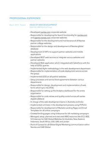 PROFESSIONAL EXPERIENCE
March 2014 - Present HEAD OF WEB DEVELOPMENT
NAVITAS LIMITED (Full Time)
- Developed navitas.com corporate website
- Responsible for developing the Search functionality for navitas.com
and agents.navitas.com corporate websites
- Responsible for the development and maintenance of all Navitas
partner college websites
- Responsible for the design and development of Navitas global
database
- Development of API's to support partner websites and mobile
applications
- Developed REST web services to integrate various websites and
partner websites
- Developed Web application which integrated with SalesForce with the
help of SOQL queries
- Implemented Agile methodology in the web development department
- Responsible for implementation of code deployment service across
the group
- Implemented LESS on all partner websites
- Setup processes and service level agreements between various
departments
- Responsible for design, development and implementation of web
forms which sync into SFDC
- Responsible for setting up the Analytics dashboard for the entire
organisation
- Responsible for code review and quality control across all navitas
digital collateral
- In charge of the web development teams in Australia and India
- Implemented unit tests in the development process using PHPUnit
- Responsible for development of Marketo Landing Pages and Email
Templates for all online campaigns
- Created landing pages using Unbounce for UK marketing campaigns
- Managed, setup, planned and executed AWS resources like EC2, RDS,
S3 Instances for SAE Global Websites for Australia, New Zealand,
Indonesia, South Africa, USA, UAE and Jordan
- Point of Contact for all Global Digital Marketing communication within
Navitas and SAE Global
 