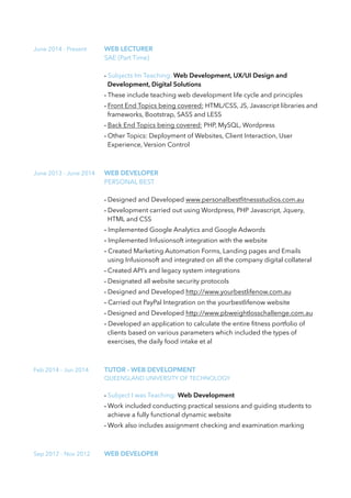 June 2014 - Present WEB LECTURER
SAE (Part Time)
- Subjects Im Teaching: Web Development, UX/UI Design and
Development, Digital Solutions
- These include teaching web development life cycle and principles
- Front End Topics being covered: HTML/CSS, JS, Javascript libraries and
frameworks, Bootstrap, SASS and LESS
- Back End Topics being covered: PHP, MySQL, Wordpress
- Other Topics: Deployment of Websites, Client Interaction, User
Experience, Version Control
June 2013 - June 2014 WEB DEVELOPER
PERSONAL BEST
- Designed and Developed www.personalbestﬁtnessstudios.com.au
- Development carried out using Wordpress, PHP Javascript, Jquery,
HTML and CSS
- Implemented Google Analytics and Google Adwords
- Implemented Infusionsoft integration with the website
- Created Marketing Automation Forms, Landing pages and Emails
using Infusionsoft and integrated on all the company digital collateral
- Created API’s and legacy system integrations
- Designated all website security protocols
- Designed and Developed http://www.yourbestlifenow.com.au
- Carried out PayPal Integration on the yourbestlifenow website
- Designed and Developed http://www.pbweightlosschallenge.com.au
- Developed an application to calculate the entire ﬁtness portfolio of
clients based on various parameters which included the types of
exercises, the daily food intake et al
Feb 2014 - Jun 2014 TUTOR - WEB DEVELOPMENT
QUEENSLAND UNIVERSITY OF TECHNOLOGY
- Subject I was Teaching: Web Development
- Work included conducting practical sessions and guiding students to
achieve a fully functional dynamic website
- Work also includes assignment checking and examination marking
Sep 2012 - Nov 2012 WEB DEVELOPER
 